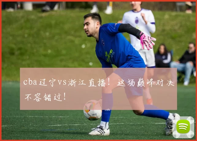 cba辽宁vs浙江直播！这场巅峰对决不容错过！