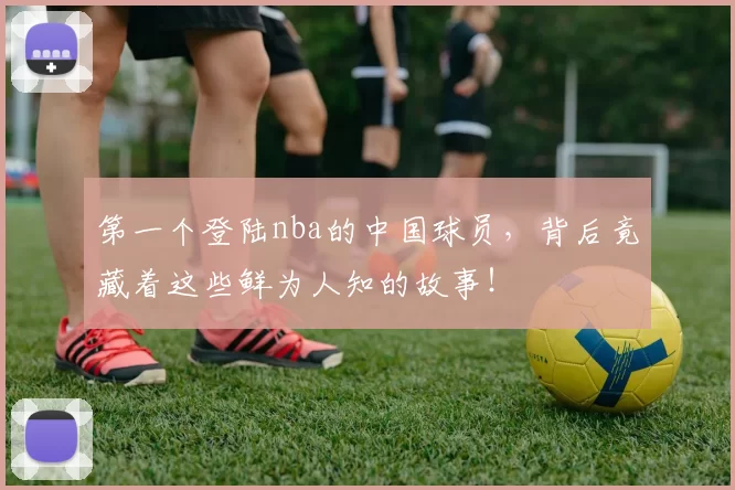 第一个登陆nba的中国球员，背后竟藏着这些鲜为人知的故事！