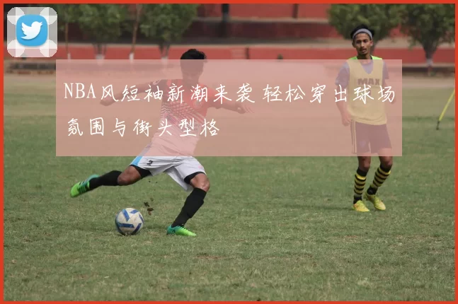 NBA风短袖新潮来袭 轻松穿出球场氛围与街头型格