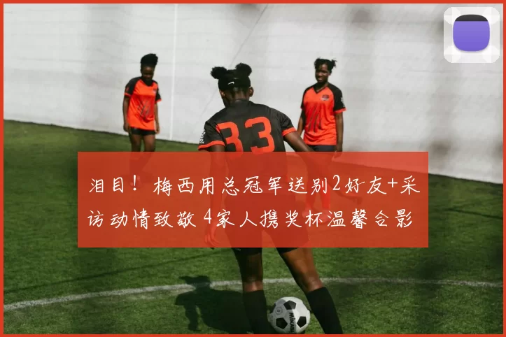 泪目！梅西用总冠军送别2好友+采访动情致敬 4家人携奖杯温馨合影