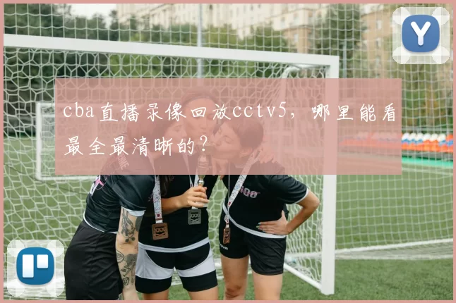 cba直播录像回放cctv5,哪里能看最全最清晰的?