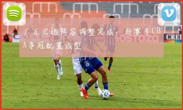 广东宏远阵容调整完成，新赛季CBA争冠配置成型