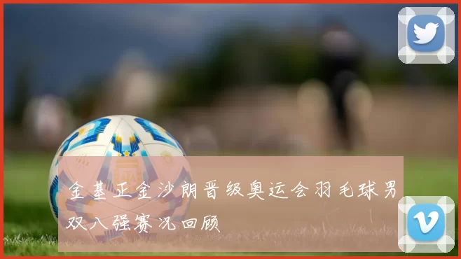 金基正金沙朗晋级奥运会羽毛球男双八强赛况回顾