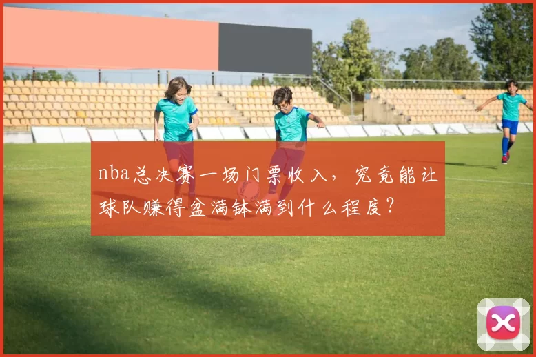 nba总决赛一场门票收入,究竟能让球队赚得盆满钵满到什么程度?