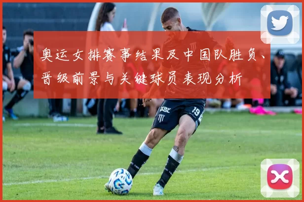 奥运女排赛事结果及中国队胜负、晋级前景与关键球员表现分析