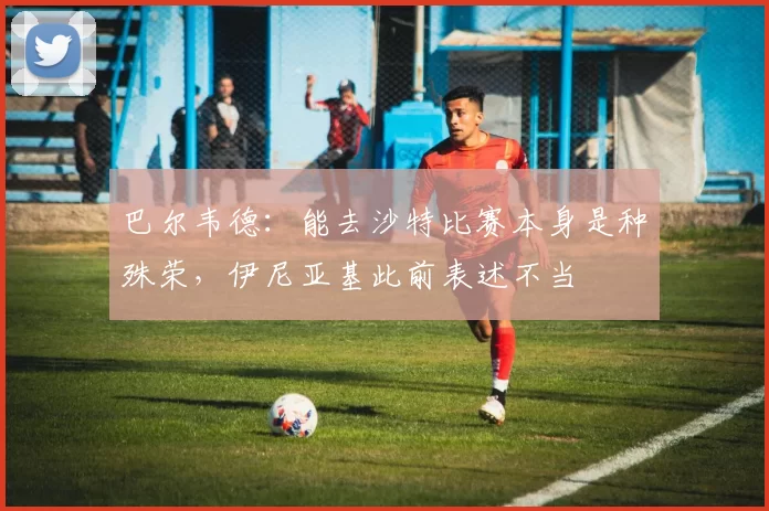 巴尔韦德:能去沙特比赛本身是种殊荣,伊尼亚基此前表述不当