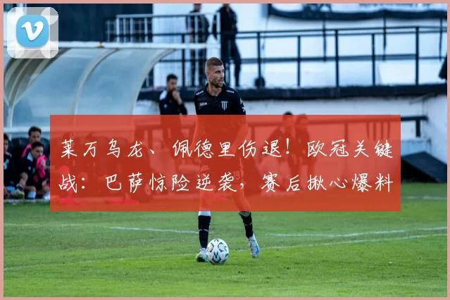 莱万乌龙、佩德里伤退!欧冠关键战:巴萨惊险逆袭,赛后揪心爆料