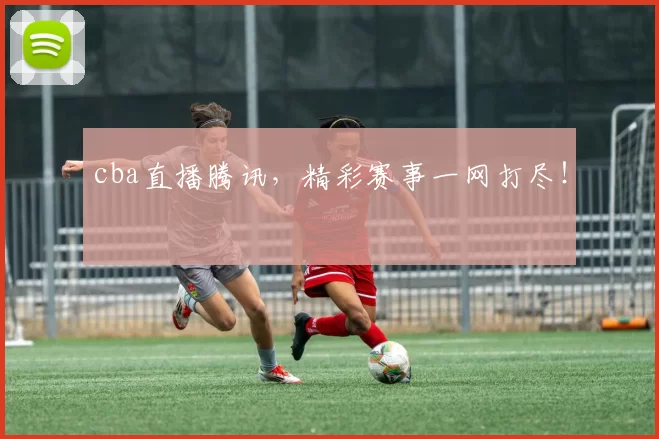 cba直播腾讯，精彩赛事一网打尽！