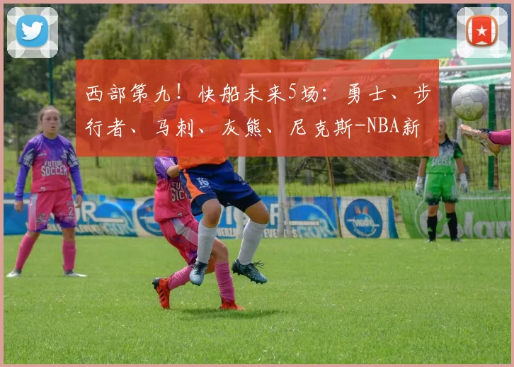 西部第九!快船未来5场:勇士、步行者、马刺、灰熊、尼克斯-NBA新闻