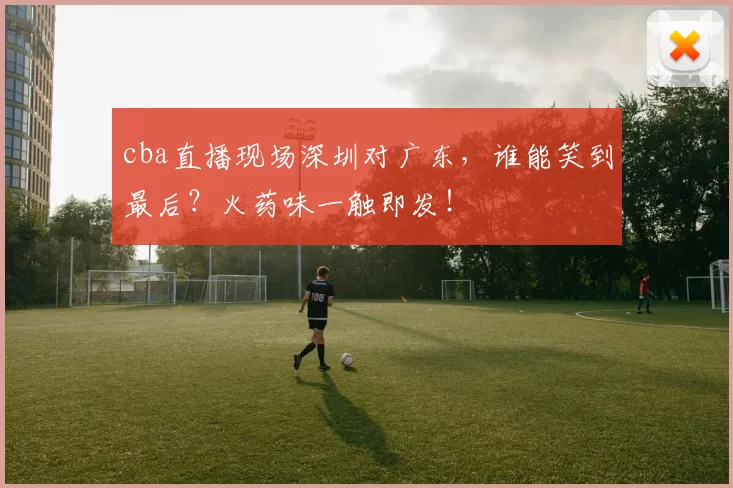 cba直播现场深圳对广东，谁能笑到最后？火药味一触即发！