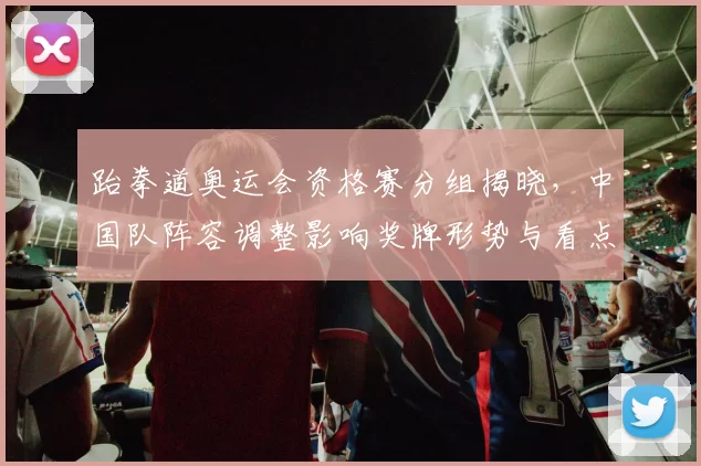 跆拳道奥运会资格赛分组揭晓,中国队阵容调整影响奖牌形势与看点