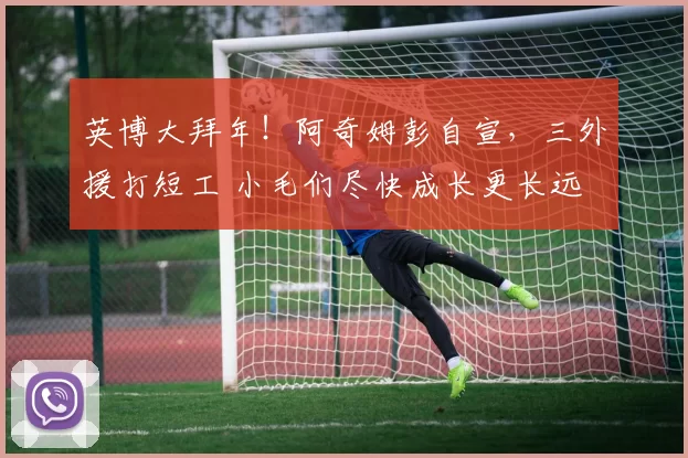 英博大拜年!阿奇姆彭自宣,三外援打短工 小毛们尽快成长更长远