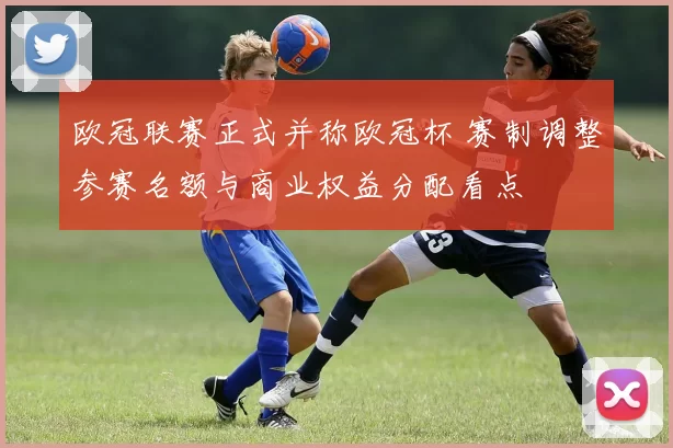 欧冠联赛正式并称欧冠杯 赛制调整参赛名额与商业权益分配看点