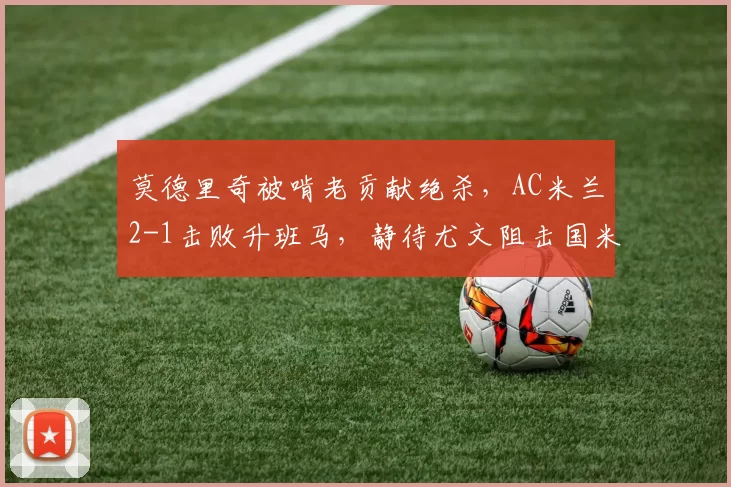 莫德里奇被啃老贡献绝杀,AC米兰2-1击败升班马,静待尤文阻击国米