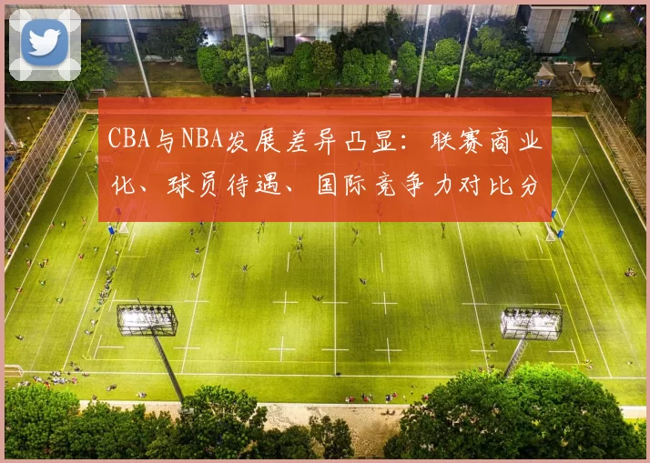 CBA与NBA发展差异凸显:联赛商业化、球员待遇、国际竞争力对比分析