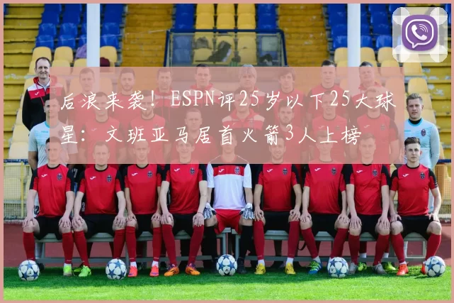 后浪来袭!ESPN评25岁以下25大球星:文班亚马居首火箭3人上榜