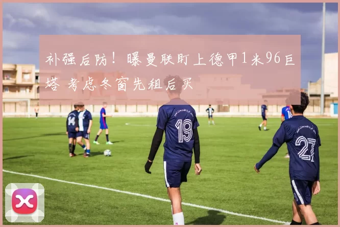 补强后防！曝曼联盯上德甲1米96巨塔 考虑冬窗先租后买