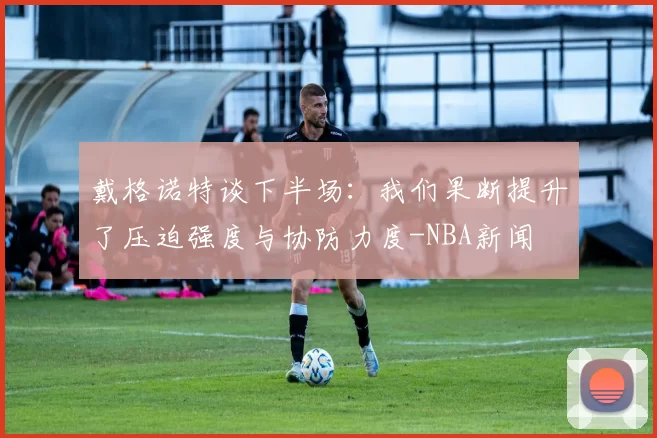 戴格诺特谈下半场：我们果断提升了压迫强度与协防力度-NBA新闻