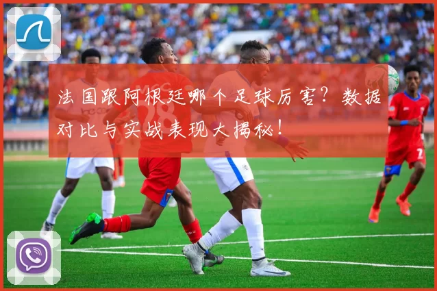 法国跟阿根廷哪个足球厉害?数据对比与实战表现大揭秘!