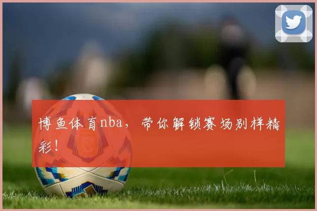 博鱼体育nba,带你解锁赛场别样精彩!