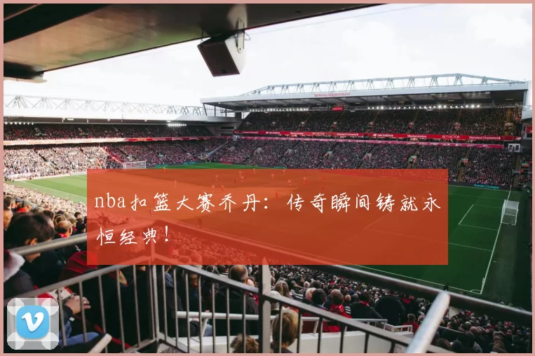 nba扣篮大赛乔丹：传奇瞬间铸就永恒经典！