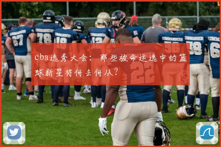 cba选秀大会：那些被命运选中的篮球新星将何去何从？