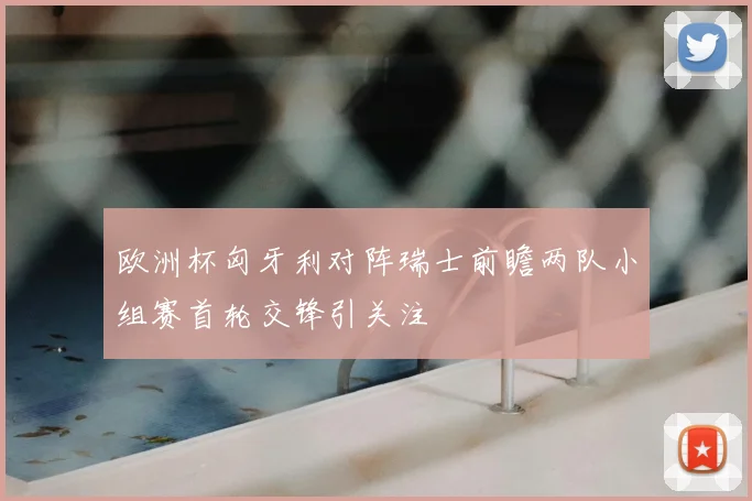 欧洲杯匈牙利对阵瑞士前瞻两队小组赛首轮交锋引关注