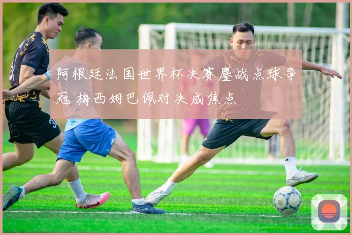 阿根廷法国世界杯决赛鏖战点球争冠 梅西姆巴佩对决成焦点