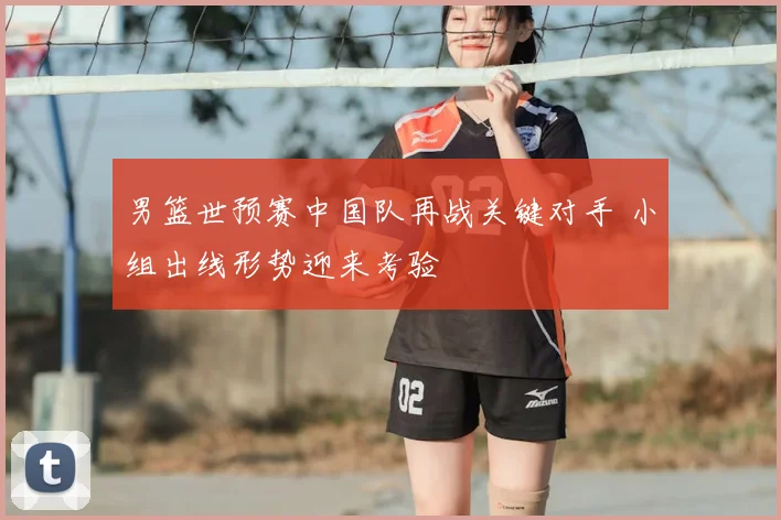 男篮世预赛中国队再战关键对手 小组出线形势迎来考验