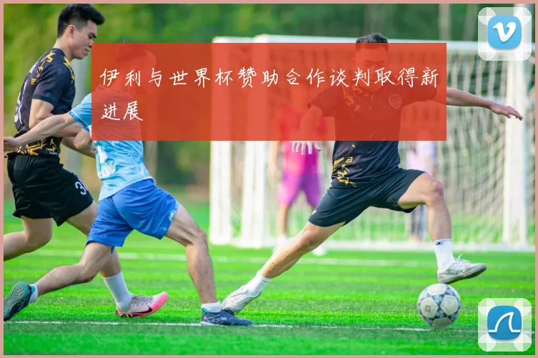 伊利与世界杯赞助合作谈判取得新进展