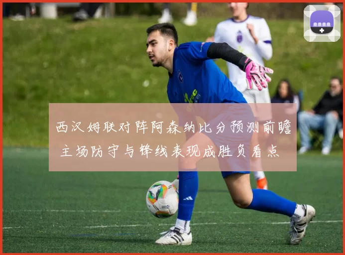 西汉姆联对阵阿森纳比分预测前瞻 主场防守与锋线表现成胜负看点