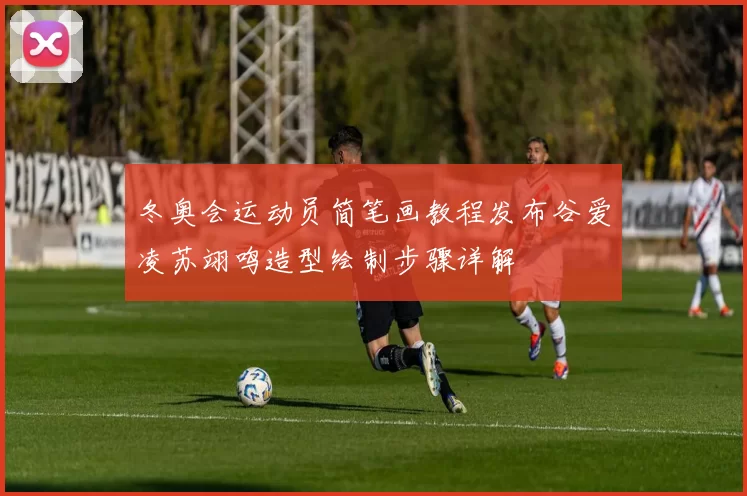 冬奥会运动员简笔画教程发布谷爱凌苏翊鸣造型绘制步骤详解