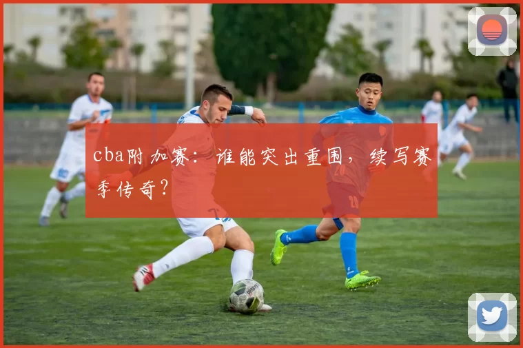 cba附加赛:谁能突出重围,续写赛季传奇?