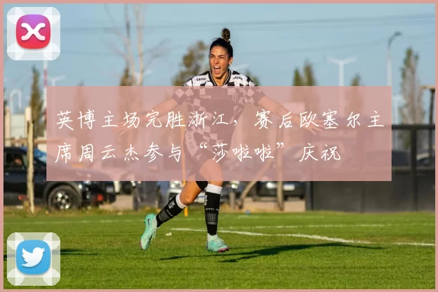 英博主场完胜浙江，赛后欧塞尔主席周云杰参与“莎啦啦”庆祝