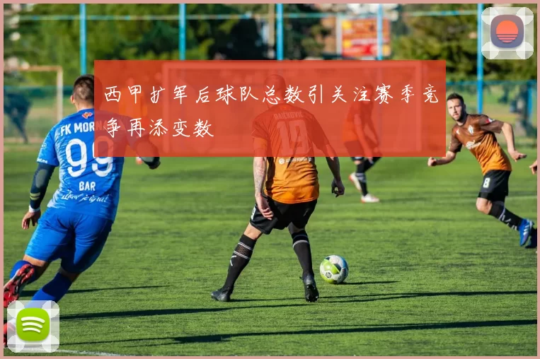 西甲扩军后球队总数引关注赛季竞争再添变数