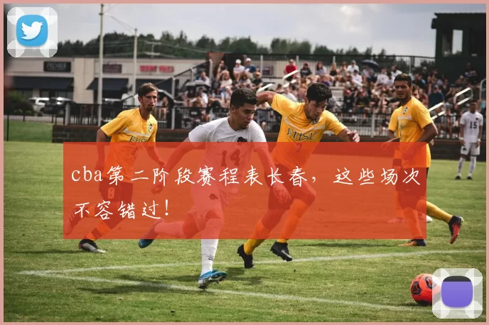 cba第二阶段赛程表长春,这些场次不容错过!