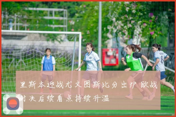 里斯本迎战尤文图斯比分出炉 欧战对决后续看点持续升温