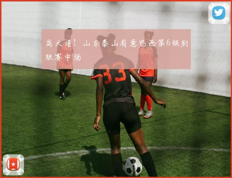 离大谱!山东泰山有意巴西第6级别联赛中场