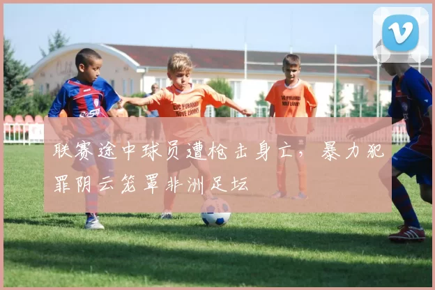 联赛途中球员遭枪击身亡，暴力犯罪阴云笼罩非洲足坛
