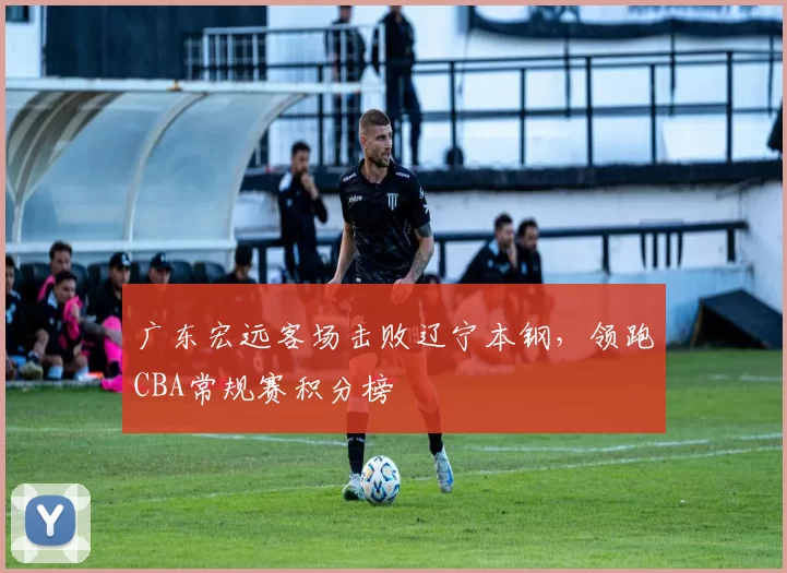 广东宏远客场击败辽宁本钢，领跑CBA常规赛积分榜