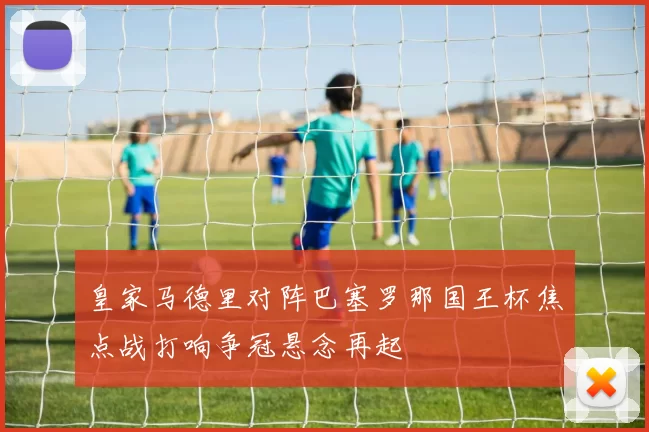 皇家马德里对阵巴塞罗那国王杯焦点战打响争冠悬念再起