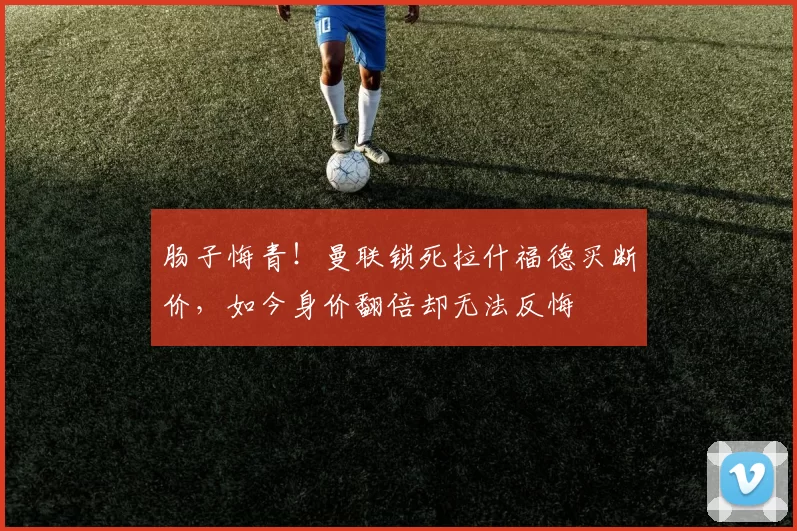 肠子悔青！曼联锁死拉什福德买断价，如今身价翻倍却无法反悔