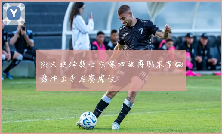 热火逆转骑士录像回放再现末节翻盘冲击季后赛席位