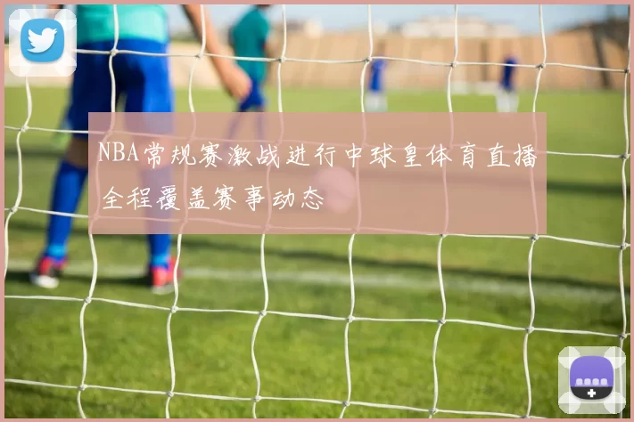 NBA常规赛激战进行中球皇体育直播全程覆盖赛事动态
