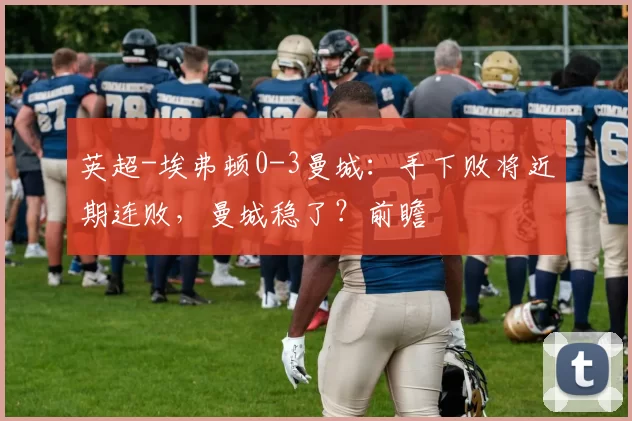 英超-埃弗顿0-3曼城：手下败将近期连败，曼城稳了？前瞻