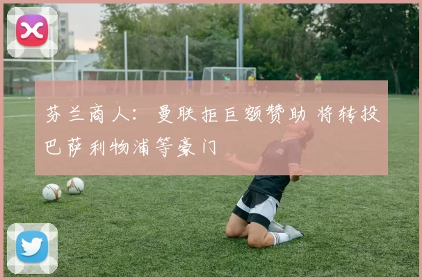 芬兰商人：曼联拒巨额赞助 将转投巴萨利物浦等豪门