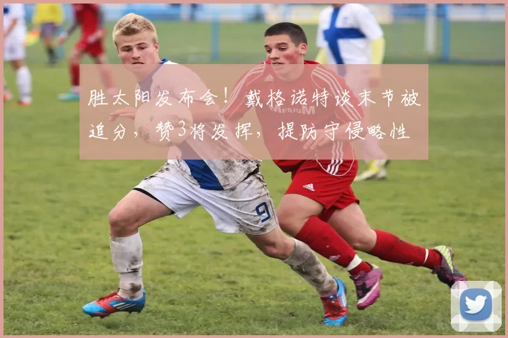 胜太阳发布会！戴格诺特谈末节被追分，赞3将发挥，提防守侵略性