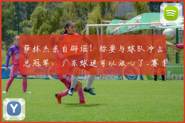 萨林杰亲自辟谣！称要与球队冲击总冠军，广东球迷可以放心了_赛季_外援_北控