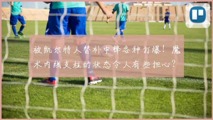 被凯尔特人替补中锋各种打爆！魔术内线支柱的状态令人有些担心？