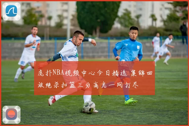 虎扑NBA视频中心今日精选 集锦回放绝杀扣篮三分高光一网打尽